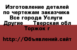 Изготовление деталей по чертежам заказчика - Все города Услуги » Другие   . Тверская обл.,Торжок г.